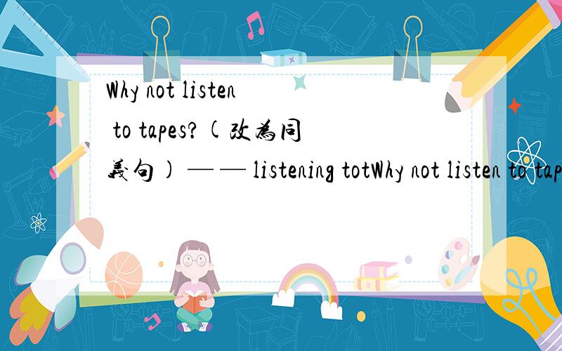 Why not listen to tapes?(改为同义句) — — listening totWhy not listen to tapes?(改为同义句)— — listening totapes?