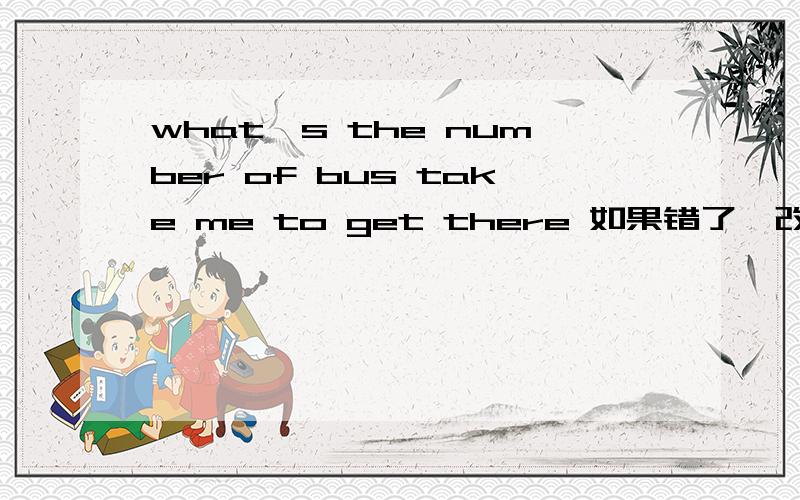 what's the number of bus take me to get there 如果错了,改错.