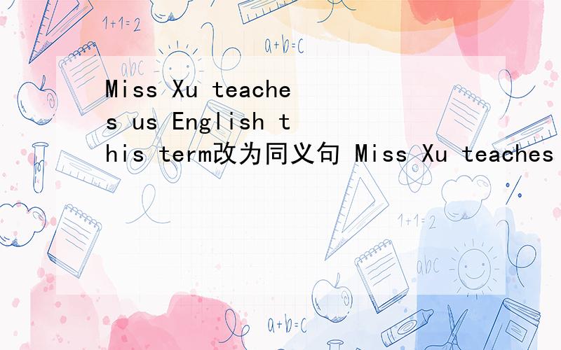 Miss Xu teaches us English this term改为同义句 Miss Xu teaches us_ _ English this term