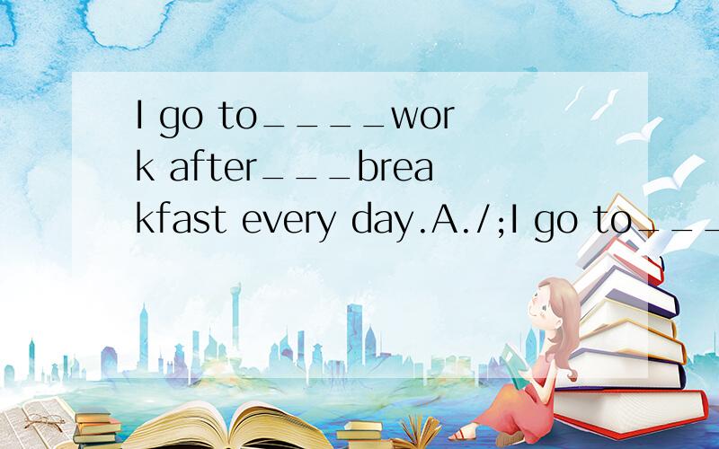 I go to____work after___breakfast every day.A./;I go to____work after___breakfast every day.A./;the B./;/ C.the;the D.the;/