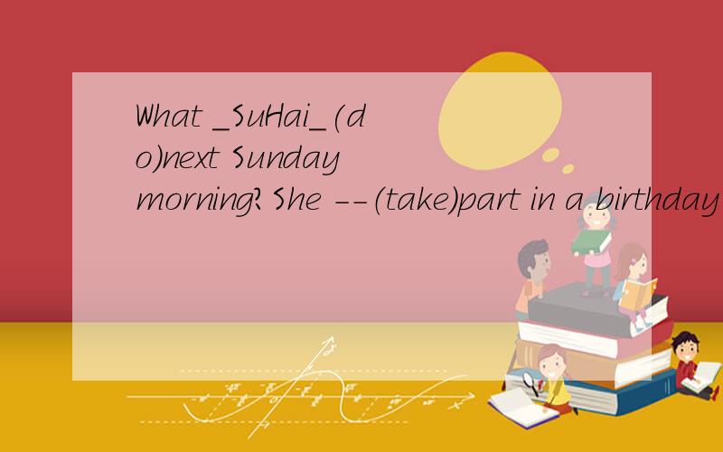 What _SuHai_(do)next Sunday morning?She --（take）part in a birthday party.