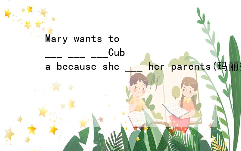 Mary wants to ___ ___ ___Cuba because she ___ her parents(玛丽想回古巴,因为她想念她的父母.)翻译这句子