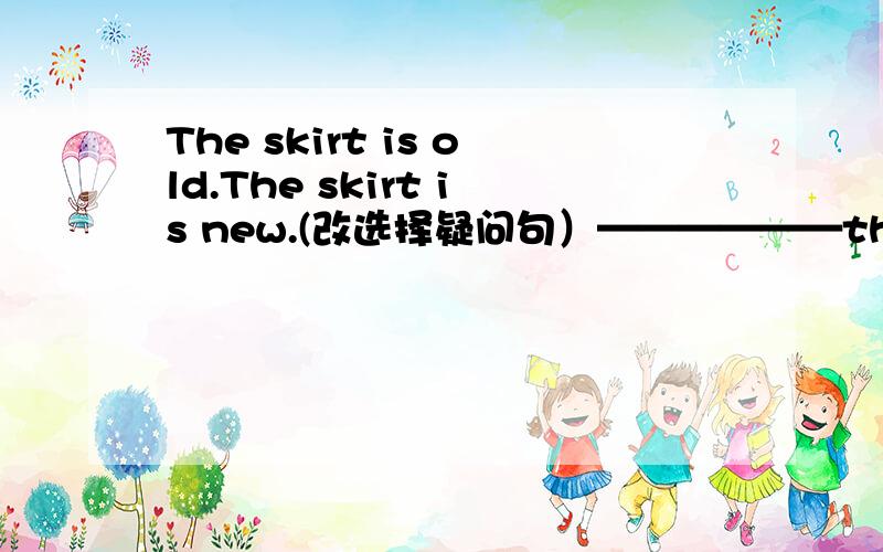 The skirt is old.The skirt is new.(改选择疑问句）——————the skirt old —————— new?