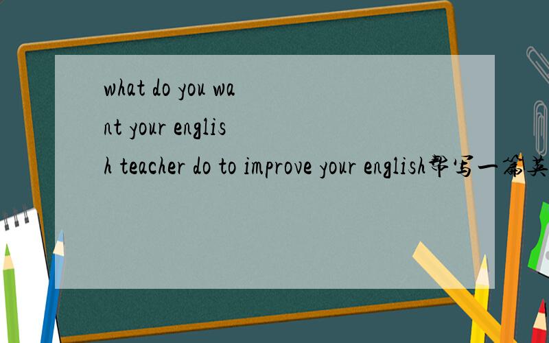 what do you want your english teacher do to improve your english帮写一篇英语口语内容,背诵两道三分钟,题目what do you want your english do to improve your english