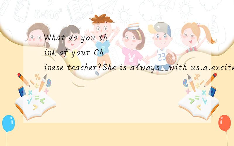 What do you think of your Chinese teacher?She is always__with us.a.excited b.afraid c.kind d.patien