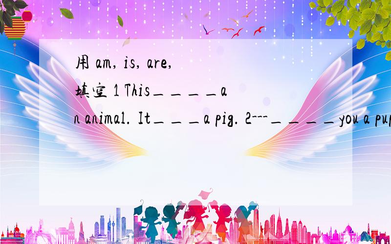 用 am, is, are,填空 1 This____an animal. It___a pig. 2---____you a pupil?---Yes, I_____3---what____they? ---They? ---They_____chicks.                  4   ---What colour_____the  bird?----It______yellow.             5  My  mother and  I____in the