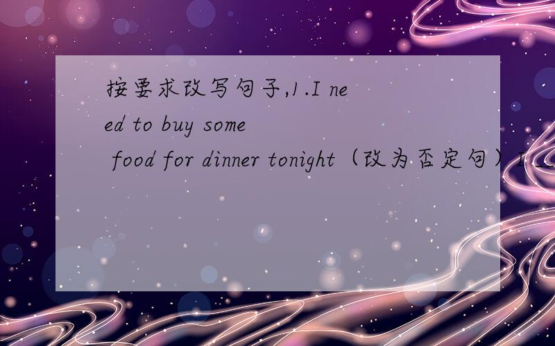 按要求改写句子,1.I need to buy some food for dinner tonight（改为否定句）I ____________need to buy _________food for dinner tonight2.I need something from the shops.（改为一般疑问句）___________you need _____________from the sh