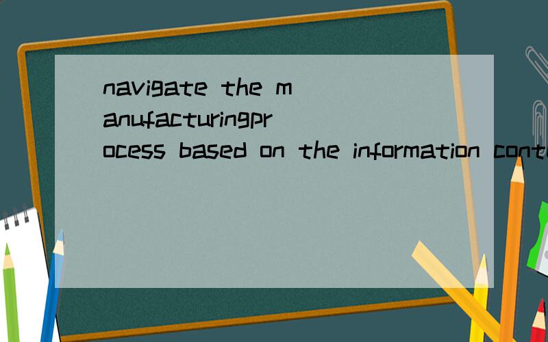 navigate the manufacturingprocess based on the information content.翻译成汉语是啥意思啊?