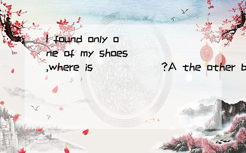 I found only one of my shoes,where is______?A the other b others c another d another one我认为选a，但拿不准。我是这么想的，the other可以做代词，两者中的另一个；而another是泛指另一个，
