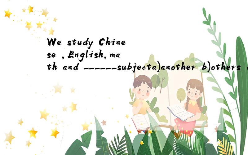 We study Chinese ,English,math and ______subjecta)another b)others c)the other d)other后面的subject加s，对不起忘写了