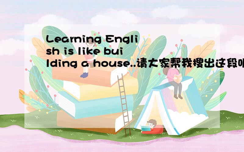 Learning English is like building a house..请大家帮我搜出这段听力的原材料吧!