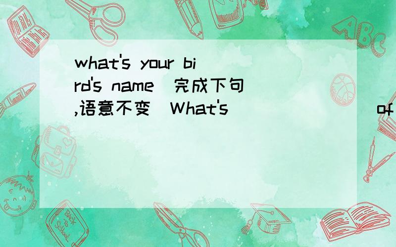 what's your bird's name（完成下句,语意不变）What's (   ) (   )of your bird