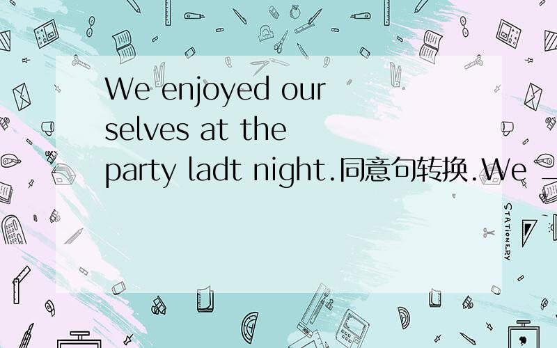 We enjoyed ourselves at the party ladt night.同意句转换.We ___ ___ ___ ___ at the party last night.