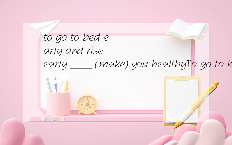 to go to bed early and rise early ____(make) you healthyTo go to bed early and rise early ____(make) you healthy.