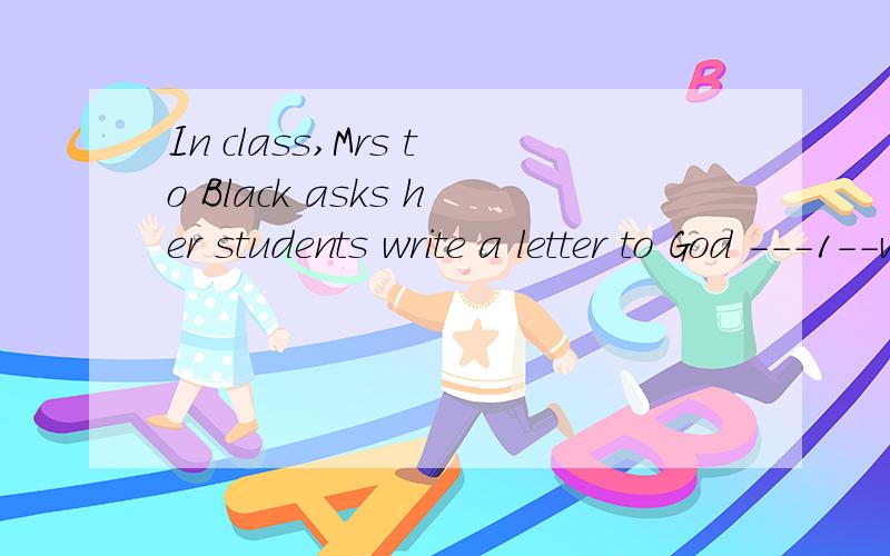 In class,Mrs to Black asks her students write a letter to God ---1--what they would like God to doIn class,Mrs Black asks her students write a letter to God --1--what they would like God to do for them.求完型和答案
