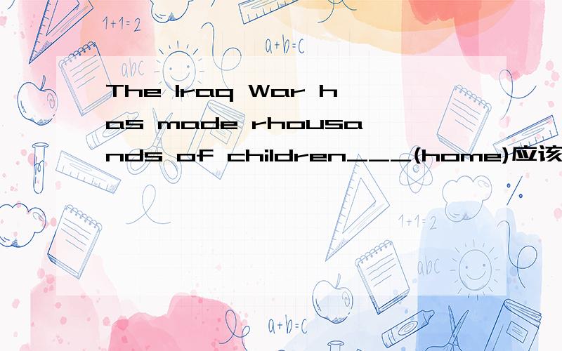 The Iraq War has made rhousands of children___(home)应该填什么啊`