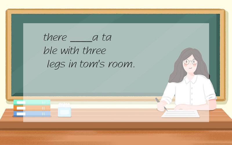 there ____a table with three legs in tom's room.