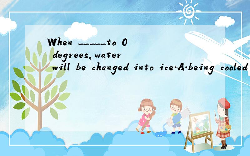 When _____to 0 degrees,water will be changed into ice.A.being cooled B.having cooled c.cooled B.cooling 选哪个,为什么