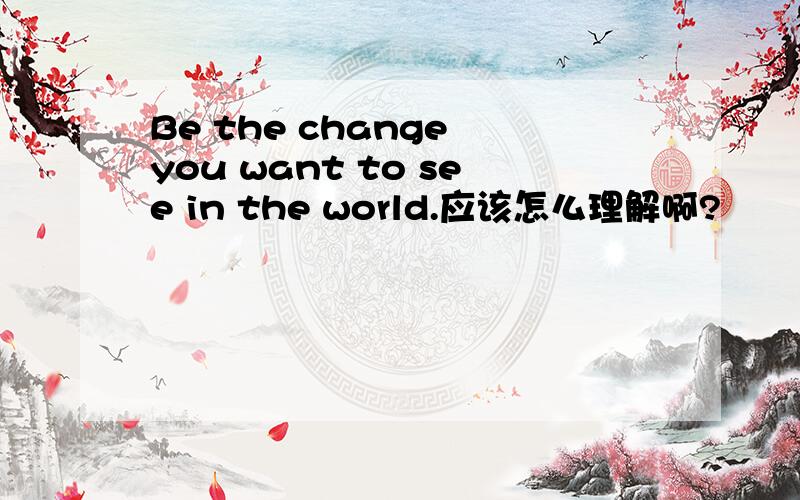 Be the change you want to see in the world.应该怎么理解啊?