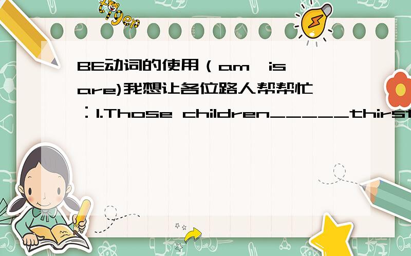 BE动词的使用（am,is,are)我想让各位路人帮帮忙：1.Those children_____thirsty.2.Those children_____tired.3.Their mother_____tired,too.4.That ice cream man____very busy.5.His ice creams____very nice.6.What's the matter,children?We____thi