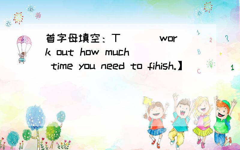 首字母填空：T___ work out how much time you need to fihish.】