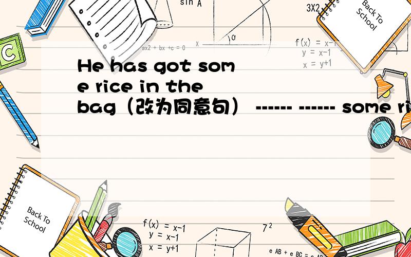 He has got some rice in the bag（改为同意句） ------ ------ some rice in -----空格里填神马,赶快,时间不够啦@@!小盆友们，