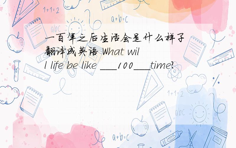 一百年之后生活会是什么样子 翻译成英语 What will life be like ___100___time?