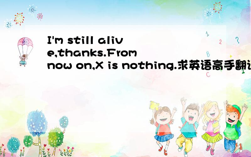 I'm still alive,thanks.From now on,X is nothing.求英语高手翻译