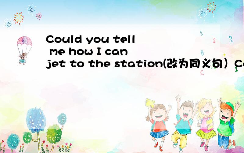Could you tell me how I can jet to the station(改为同义句）Could you tell me ______ ______ ______to the station