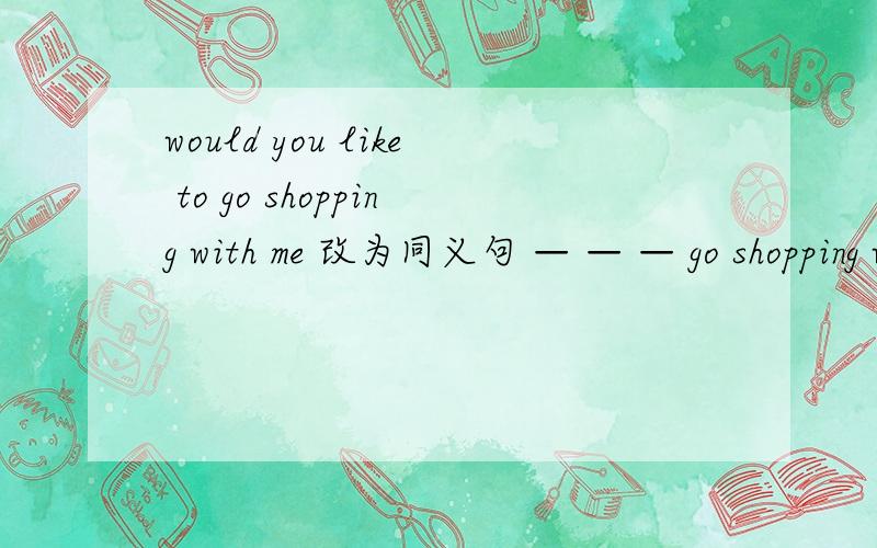 would you like to go shopping with me 改为同义句 — — — go shopping with me