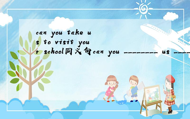 can you take us to visit your school同义句can you ________ us __________ your school