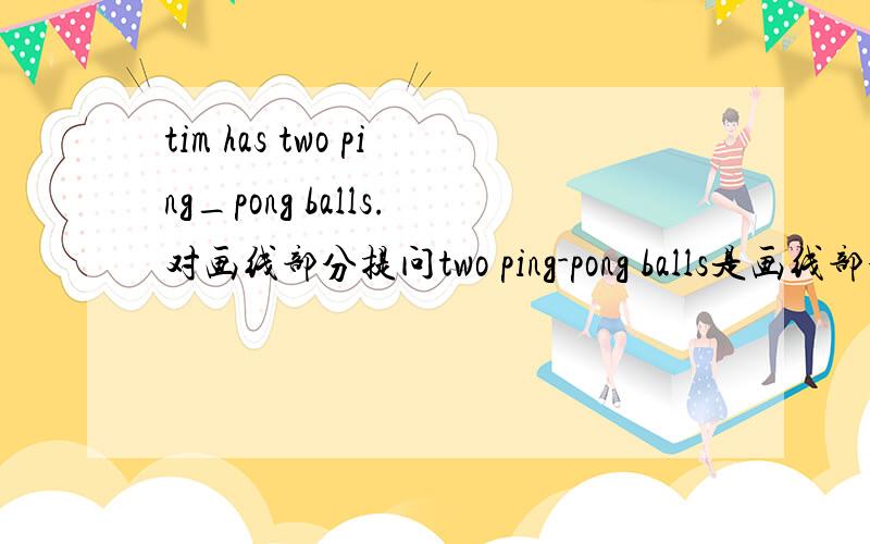 tim has two ping_pong balls.对画线部分提问two ping-pong balls是画线部分.___________Tim_______?Tim 的前面有两个空,要求每个空一个词