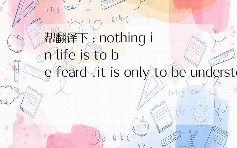 帮翻译下：nothing in life is to be feard .it is only to be understood