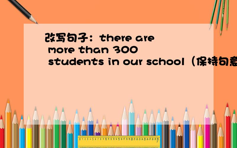 改写句子：there are more than 300 students in our school（保持句意不变）there are more than 300 students in our school（保持句意不变)there are_____ _____300 studends in our school