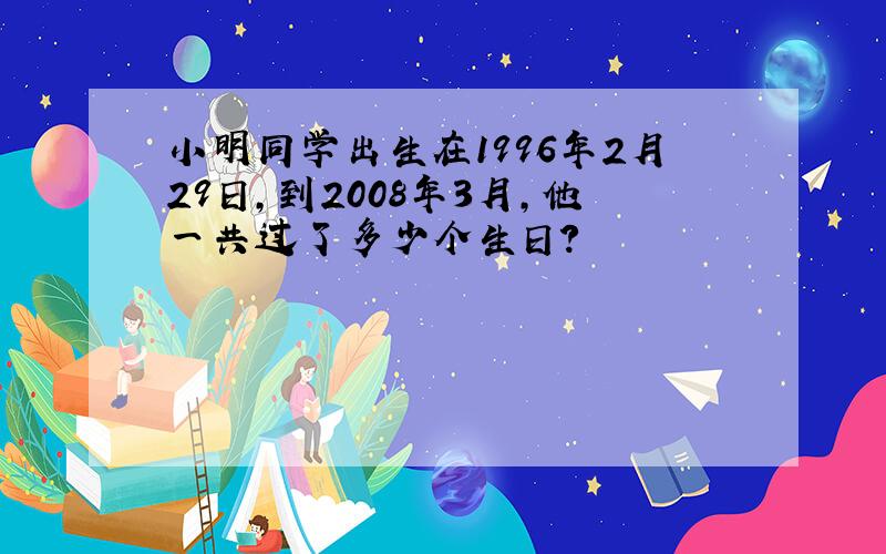 小明同学出生在1996年2月29日,到2008年3月,他一共过了多少个生日?