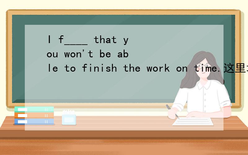 I f____ that you won't be able to finish the work on time.这里填feel还是find?或者填其他的什么?首字母f