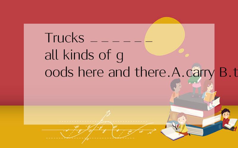 Trucks ______ all kinds of goods here and there.A.carry B.take C.bring D.hold