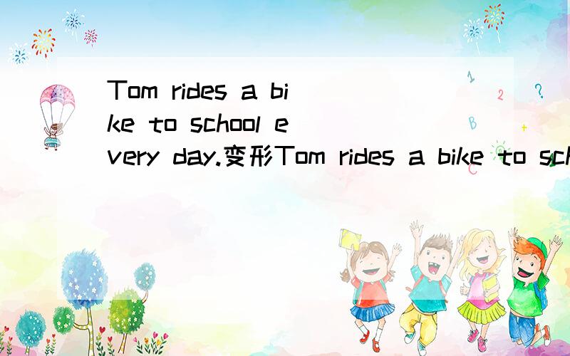 Tom rides a bike to school every day.变形Tom rides a bike to school every day.你能帮我变过去式、否定句、一般疑问句和肯定、否定回答么?Tom rides a bike to school every day.过去式的否定句、一般疑问句和肯定、