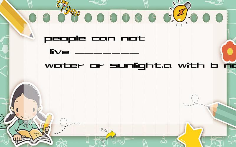 people can not live _______ water or sunlight.a with b no c without d not请告诉我为什么不能选b为什么不能选b？是语义不通，还是用法不对？