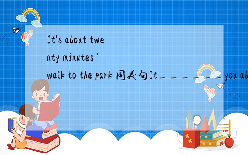 It's about twenty minutes ' walk to the park 同义句It______you about twenty minutes _____ ______to the park.