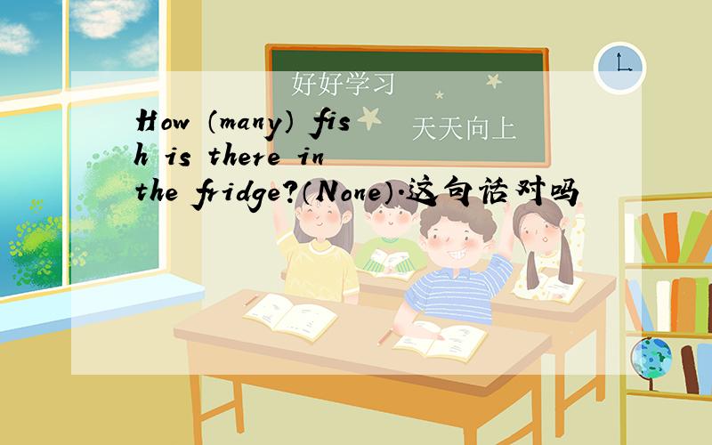 How （many） fish is there in the fridge?（None）.这句话对吗