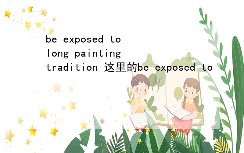 be exposed to long painting tradition 这里的be exposed to