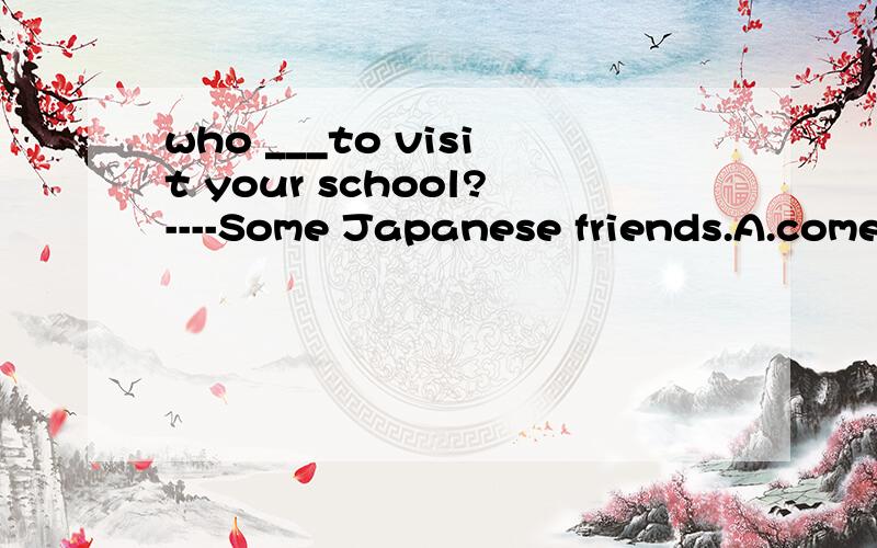 who ___to visit your school?----Some Japanese friends.A.comes B.come C.is coming D.will come为什么