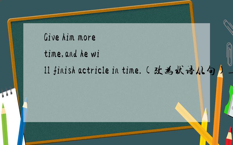 Give him more time,and he will finish actricle in time.(改为状语从句)___ ____give him more time,he will finish actricle in time.