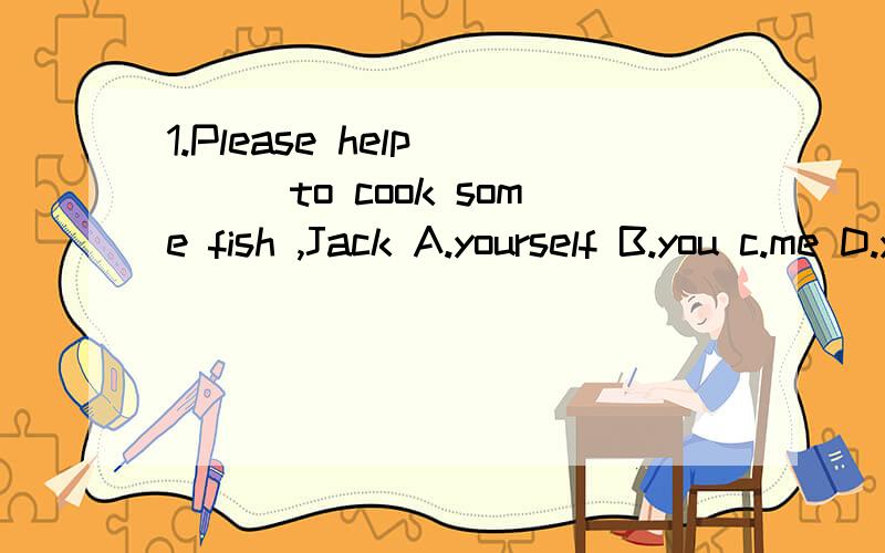1.Please help____to cook some fish ,Jack A.yourself B.you c.me D.yourselves答案上说是a、可是前面不是有cook了么、应该解释为帮我烧些鱼不是么?