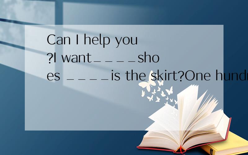 Can I help you?I want____shoes ____is the skirt?One hundred yuan what do you ___her clothes?____Can I help you?I want____shoes____is the skirt?One hundred yuan what do you ___her clothes?____ going shopping?OKI will___ the pants then