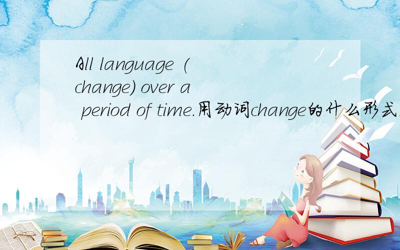 All language (change) over a period of time.用动词change的什么形式,原因?英语时态问题为什么不用一般现在时态？