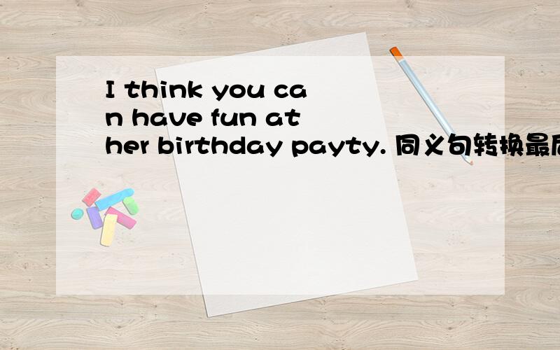 I think you can have fun at her birthday payty. 同义句转换最后一个打错了 是party