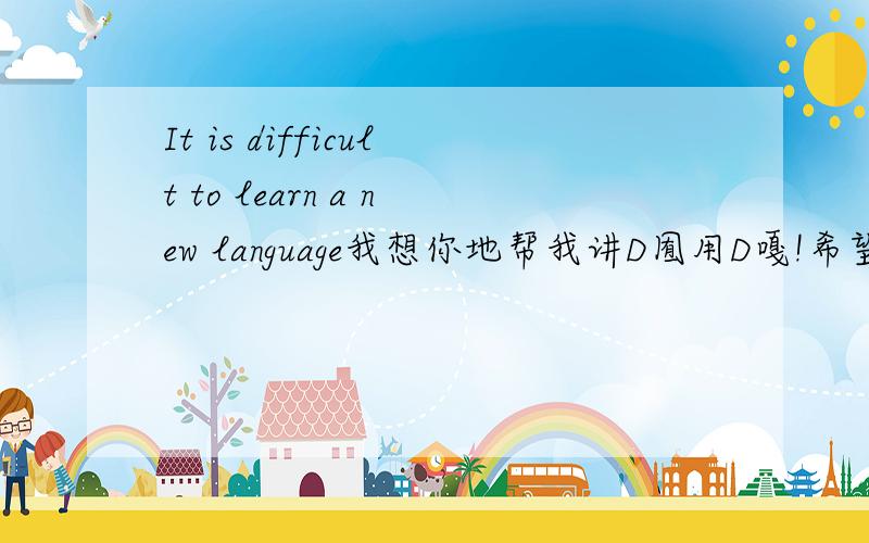 It is difficult to learn a new language我想你地帮我讲D囿用D嘎!希望你地尽快帮我写好!记住喺difficult to learn a new language!喺啊！！想写作文啊！！