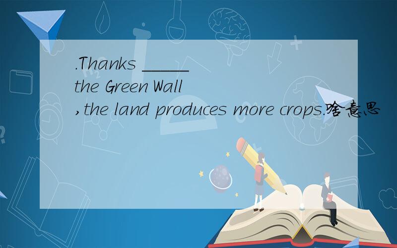 .Thanks _____ the Green Wall,the land produces more crops.啥意思